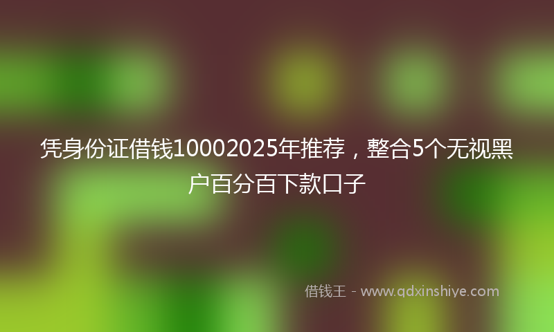 凭身份证借钱10002025年推荐，整合5个无视黑户百分百下款口子