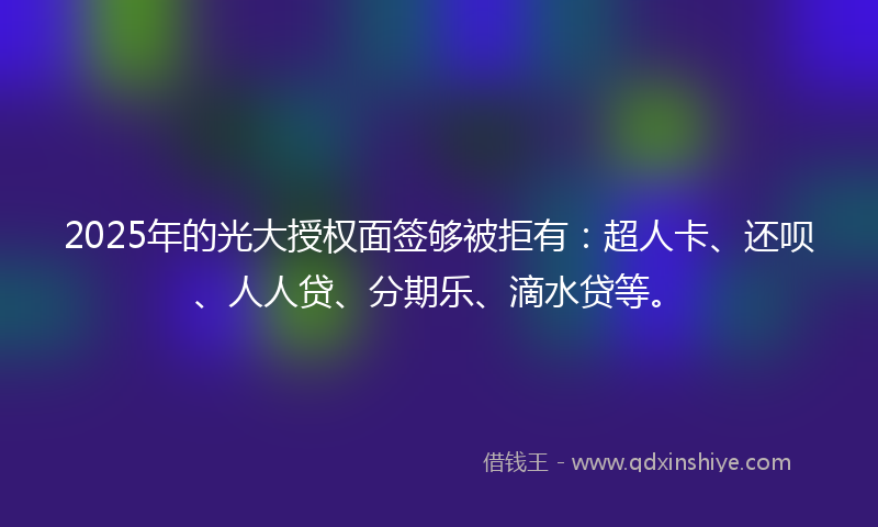 2025年的光大授权面签够被拒有：超人卡、还呗、人人贷、分期乐、滴水贷等。
