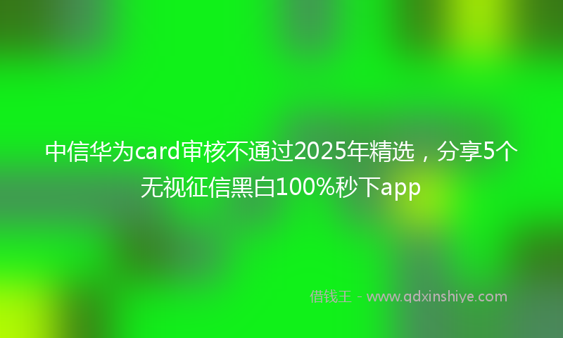 中信华为card审核不通过2025年精选，分享5个无视征信黑白100%秒下app