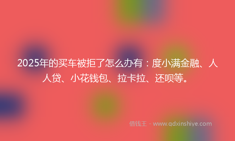 2025年的买车被拒了怎么办有：度小满金融、人人贷、小花钱包、拉卡拉、还呗等。