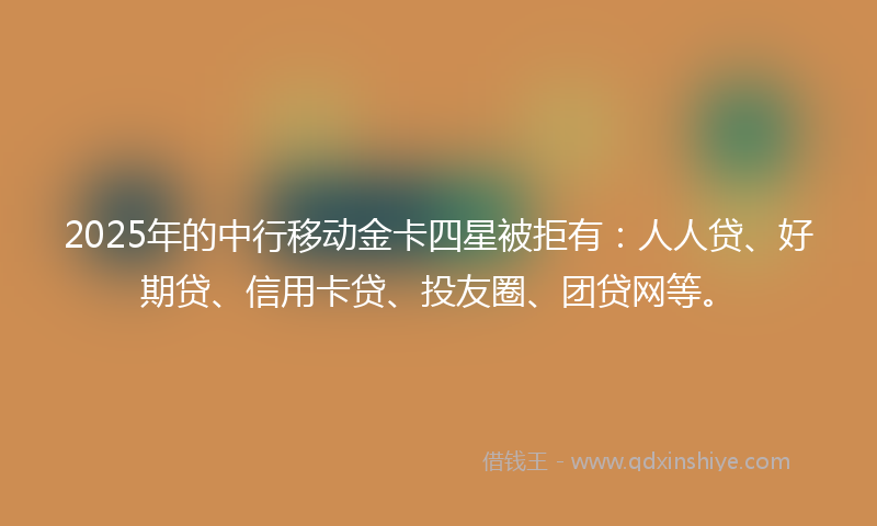 2025年的中行移动金卡四星被拒有：人人贷、好期贷、信用卡贷、投友圈、团贷网等。