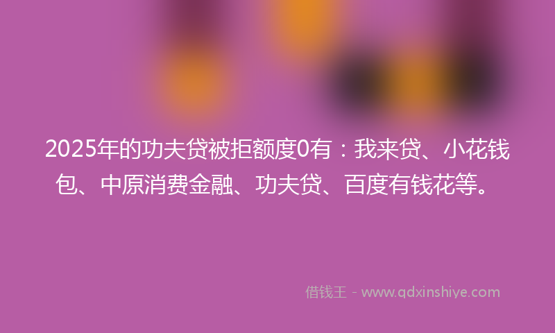 2025年的功夫贷被拒额度0有：我来贷、小花钱包、中原消费金融、功夫贷、百度有钱花等。