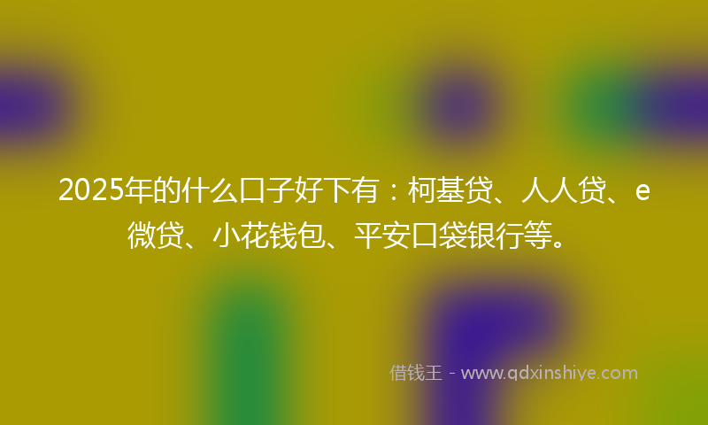 2025年的什么口子好下有：柯基贷、人人贷、e微贷、小花钱包、平安口袋银行等。