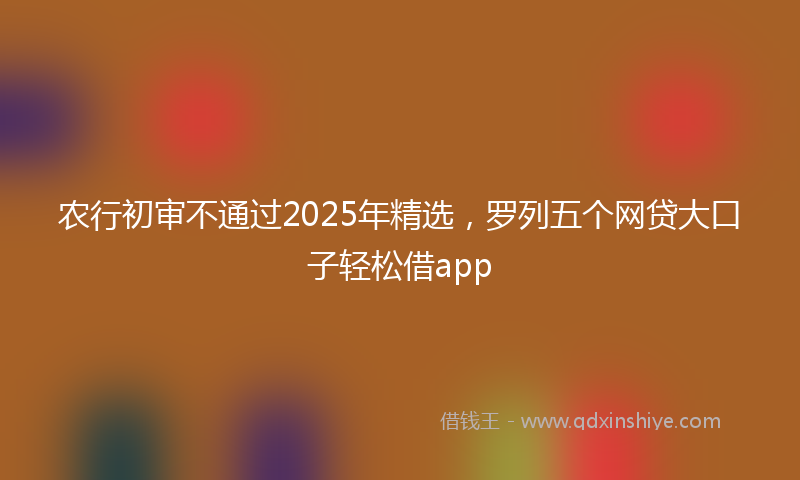 农行初审不通过2025年精选，罗列五个网贷大口子轻松借app
