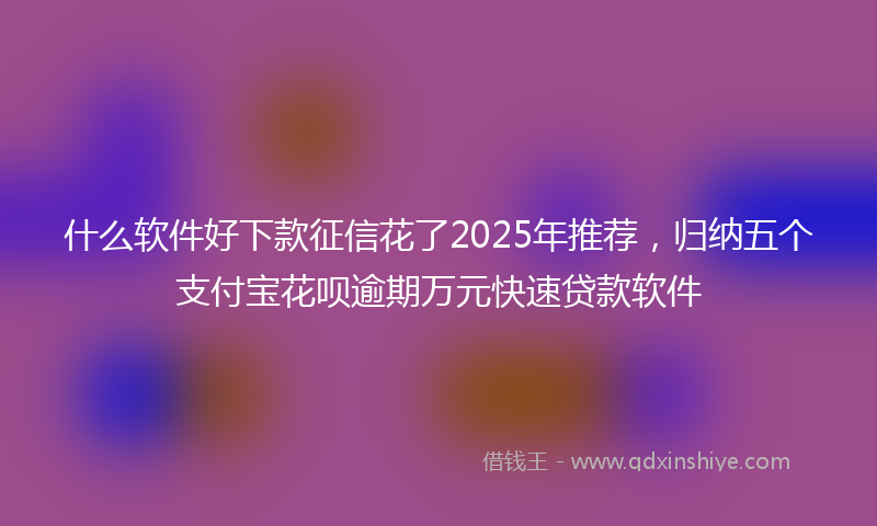 什么软件好下款征信花了2025年推荐，归纳五个支付宝花呗逾期万元快速贷款软件