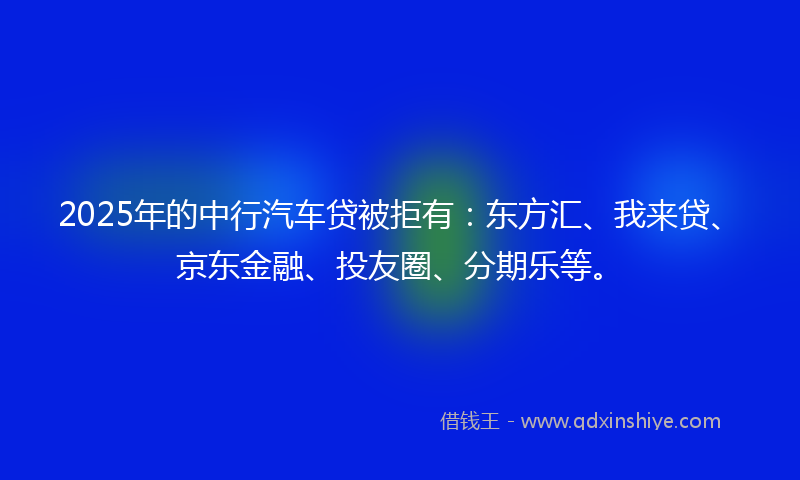 2025年的中行汽车贷被拒有：东方汇、我来贷、京东金融、投友圈、分期乐等。