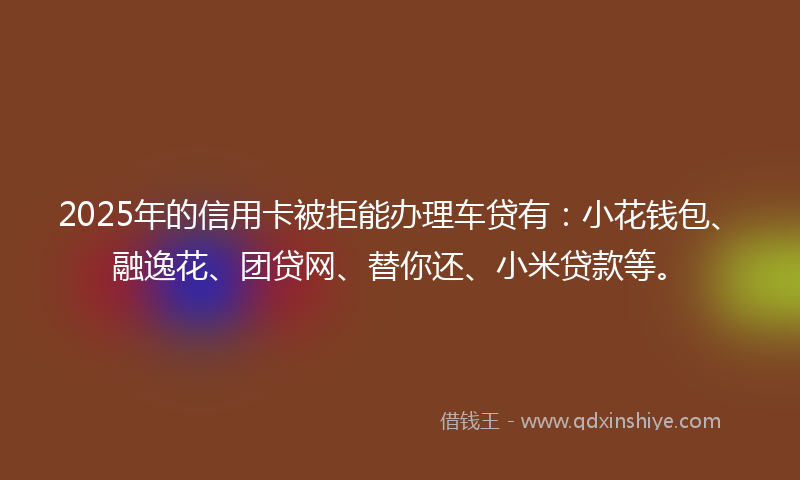 2025年的信用卡被拒能办理车贷有：小花钱包、融逸花、团贷网、替你还、小米贷款等。