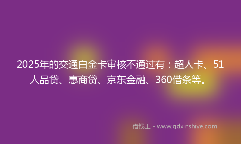2025年的交通白金卡审核不通过有：超人卡、51人品贷、惠商贷、京东金融、360借条等。