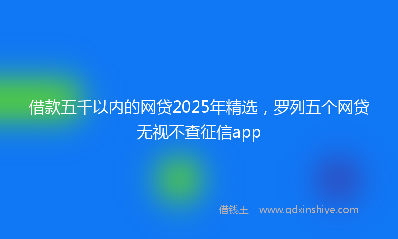 借款五千以内的网贷2025年精选，罗列五个网贷无视不查征信app
