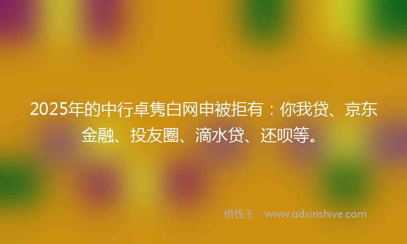 2025年的中行卓隽白网申被拒有：你我贷、京东金融、投友圈、滴水贷、还呗等。