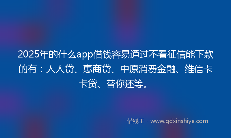 2025年的什么app借钱容易通过不看征信能下款的有：人人贷、惠商贷、中原消费金融、维信卡卡贷、替你还等。