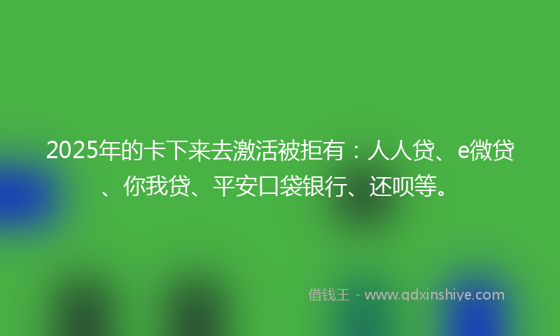 2025年的卡下来去激活被拒有：人人贷、e微贷、你我贷、平安口袋银行、还呗等。
