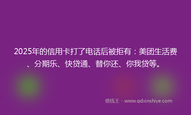 2025年的信用卡打了电话后被拒有：美团生活费、分期乐、快贷通、替你还、你我贷等。