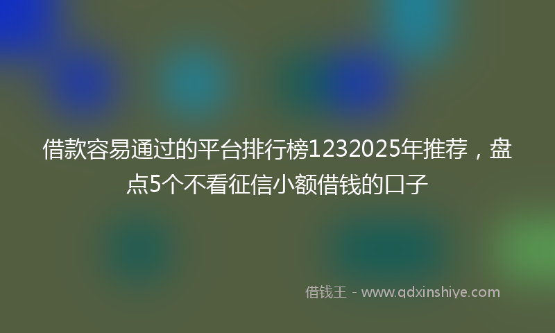 借款容易通过的平台排行榜1232025年推荐，盘点5个不看征信小额借钱的口子