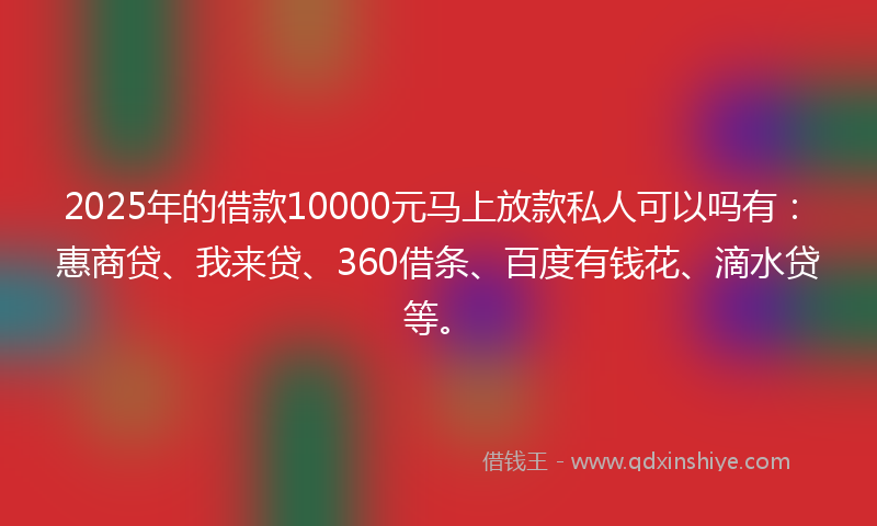 2025年的借款10000元马上放款私人可以吗有：惠商贷、我来贷、360借条、百度有钱花、滴水贷等。