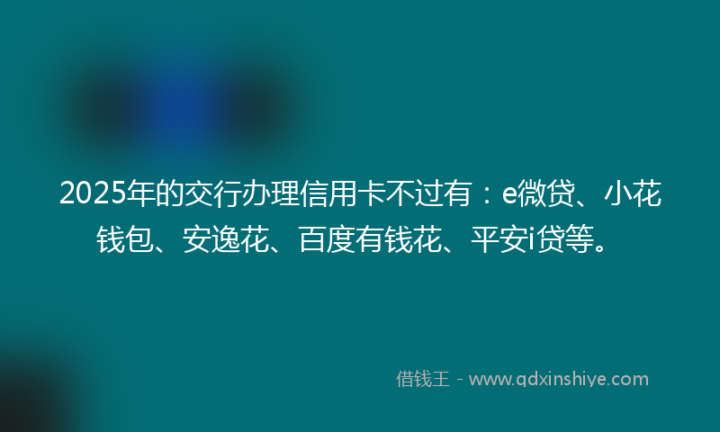 2025年的交行办理信用卡不过有:e微贷、小花钱包、安逸花、百度有钱花、平安i贷等。