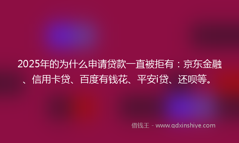 2025年的为什么申请贷款一直被拒有：京东金融、信用卡贷、百度有钱花、平安i贷、还呗等。