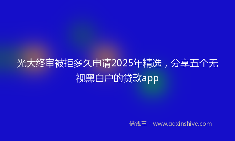 光大终审被拒多久申请2025年精选，分享五个无视黑白户的贷款app