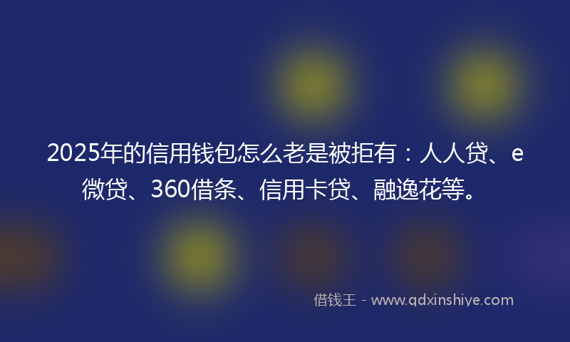 2025年的信用钱包怎么老是被拒有：人人贷、e微贷、360借条、信用卡贷、融逸花等。