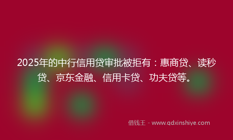2025年的中行信用贷审批被拒有：惠商贷、读秒贷、京东金融、信用卡贷、功夫贷等。