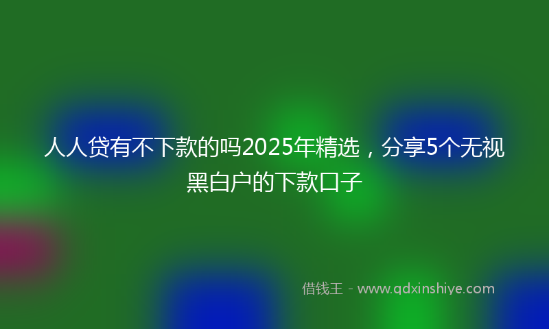 人人贷有不下款的吗2025年精选，分享5个无视黑白户的下款口子