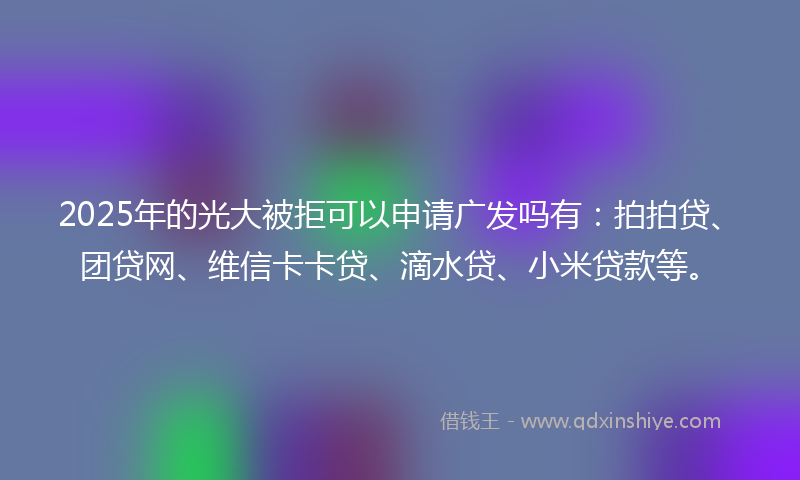 2025年的光大被拒可以申请广发吗有：拍拍贷、团贷网、维信卡卡贷、滴水贷、小米贷款等。