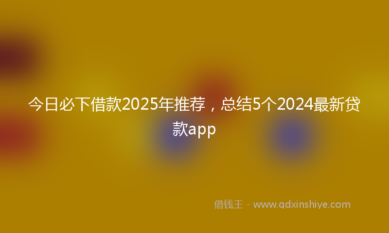 今日必下借款2025年推荐，总结5个2024最新贷款app