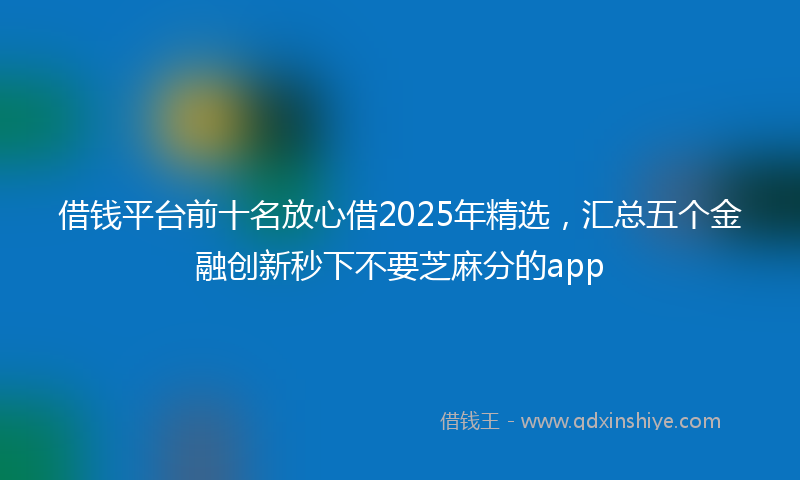 借钱平台前十名放心借2025年精选，汇总五个金融创新秒下不要芝麻分的app