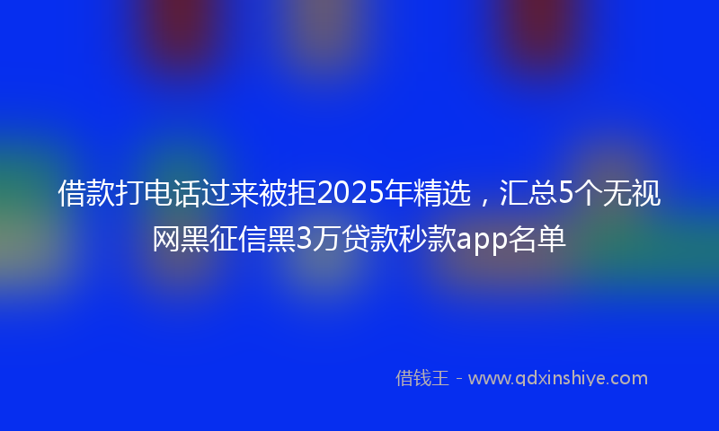 借款打电话过来被拒2025年精选，汇总5个无视网黑征信黑3万贷款秒款app名单