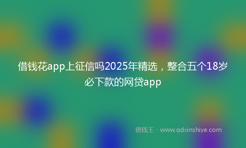 借钱花app上征信吗2025年精选，整合五个18岁必下款的网贷app