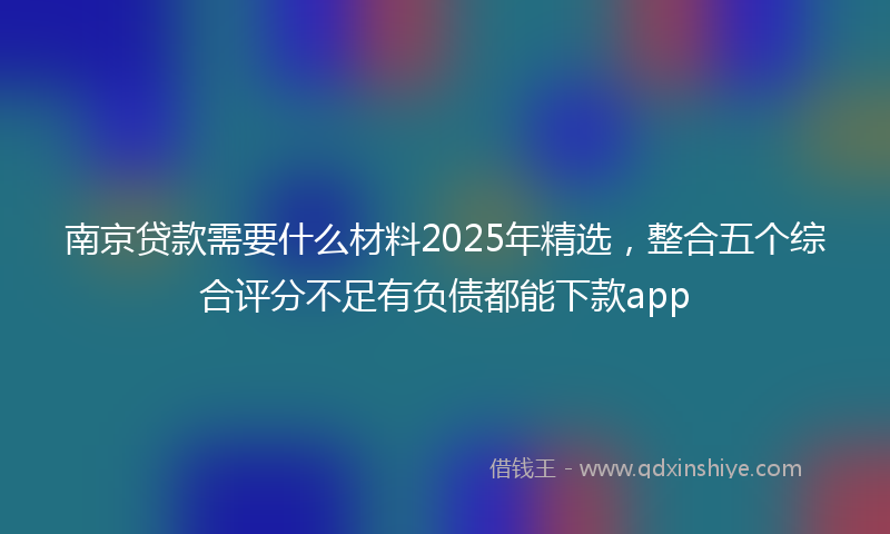 南京贷款需要什么材料2025年精选，整合五个综合评分不足有负债都能下款app
