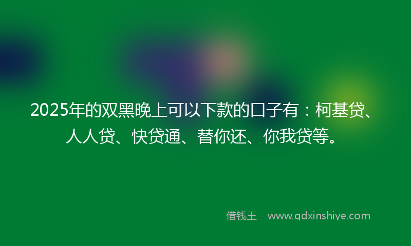 2025年的双黑晚上可以下款的口子有：柯基贷、人人贷、快贷通、替你还、你我贷等。