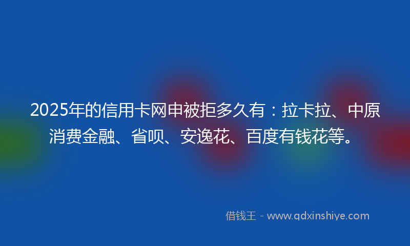 2025年的信用卡网申被拒多久有：拉卡拉、中原消费金融、省呗、安逸花、百度有钱花等。