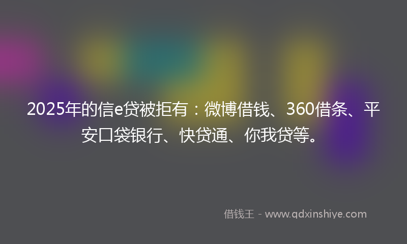 2025年的信e贷被拒有：微博借钱、360借条、平安口袋银行、快贷通、你我贷等。