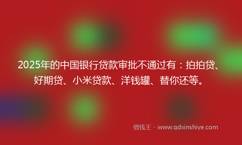 2025年的中国银行贷款审批不通过有：拍拍贷、好期贷、小米贷款、洋钱罐、替你还等。
