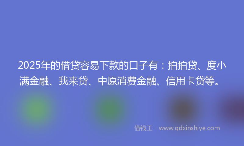 2025年的借贷容易下款的口子有：拍拍贷、度小满金融、我来贷、中原消费金融、信用卡贷等。