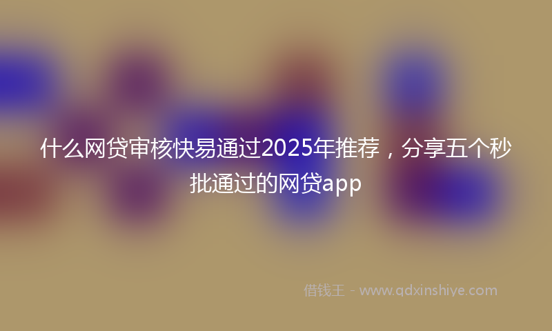 什么网贷审核快易通过2025年推荐，分享五个秒批通过的网贷app