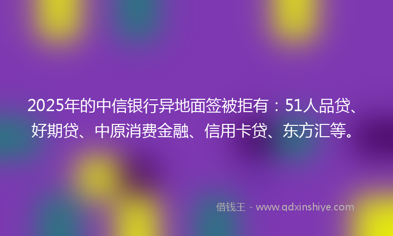 2025年的中信银行异地面签被拒有:51人品贷、好期贷、中原消费金融、信用卡贷、东方汇等。