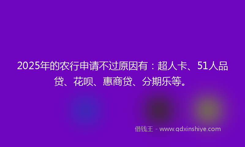 2025年的农行申请不过原因有：超人卡、51人品贷、花呗、惠商贷、分期乐等。