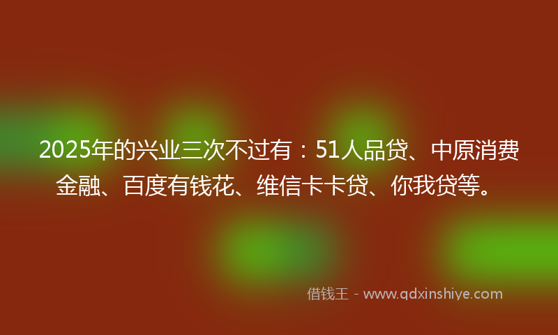 2025年的兴业三次不过有：51人品贷、中原消费金融、百度有钱花、维信卡卡贷、你我贷等。