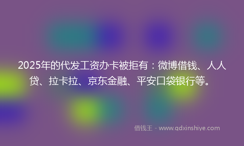 2025年的代发工资办卡被拒有：微博借钱、人人贷、拉卡拉、京东金融、平安口袋银行等。