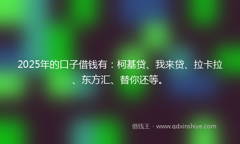 2025年的口子借钱有：柯基贷、我来贷、拉卡拉、东方汇、替你还等。