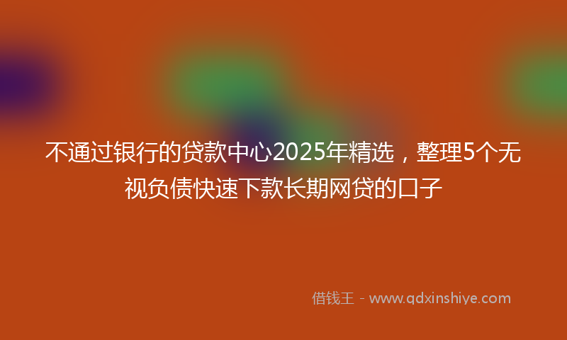 不通过银行的贷款中心2025年精选，整理5个无视负债快速下款长期网贷的口子
