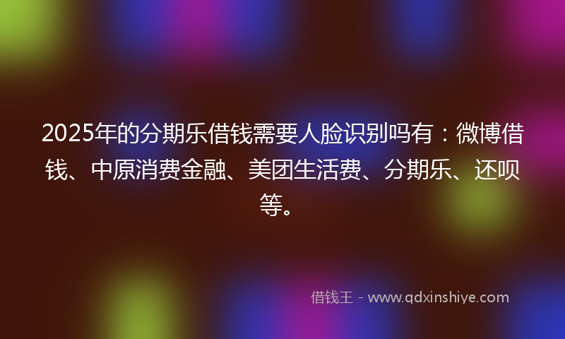 2025年的分期乐借钱需要人脸识别吗有：微博借钱、中原消费金融、美团生活费、分期乐、还呗等。