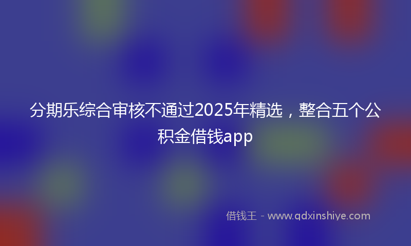 分期乐综合审核不通过2025年精选，整合五个公积金借钱app