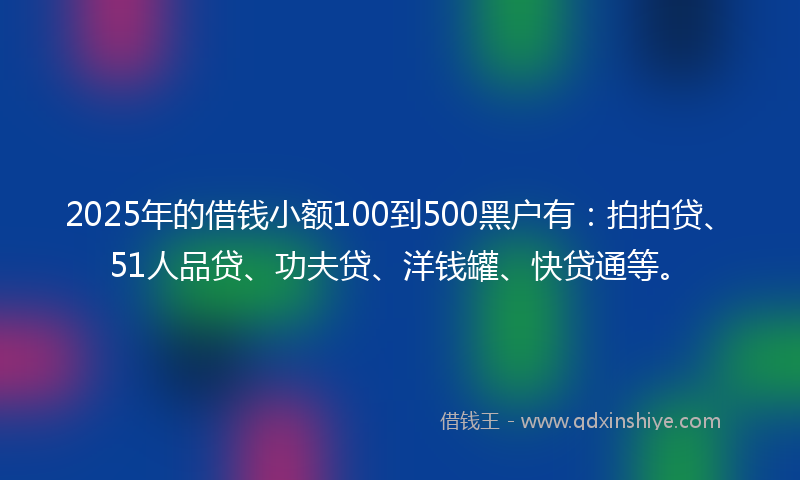 2025年的借钱小额100到500黑户有：拍拍贷、51人品贷、功夫贷、洋钱罐、快贷通等。