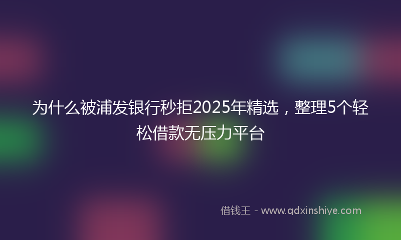 为什么被浦发银行秒拒2025年精选，整理5个轻松借款无压力平台