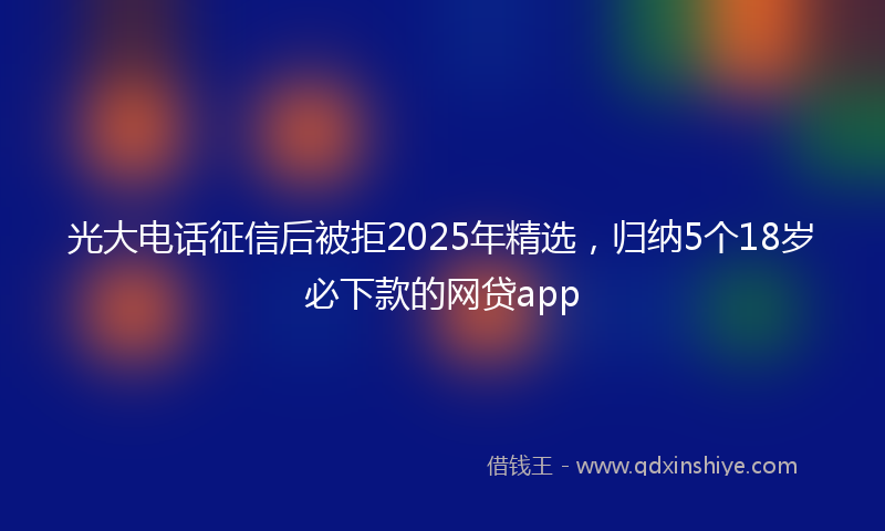 光大电话征信后被拒2025年精选，归纳5个18岁必下款的网贷app