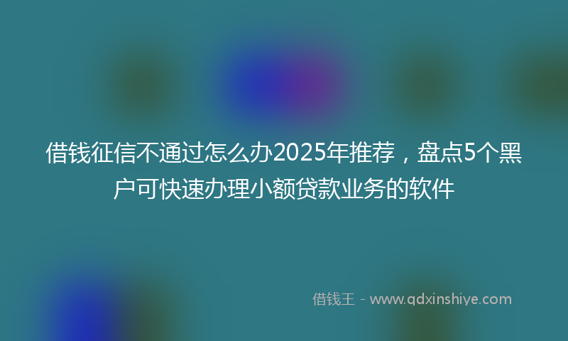借钱征信不通过怎么办2025年推荐，盘点5个黑户可快速办理小额贷款业务的软件