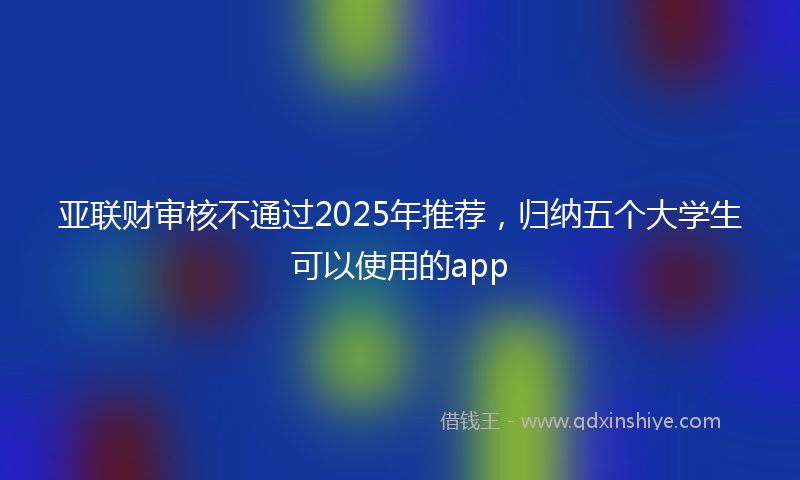 亚联财审核不通过2025年推荐，归纳五个大学生可以使用的app